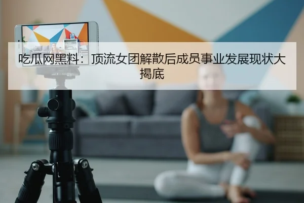 吃瓜网黑料：顶流女团解散后成员事业发展现状大揭底
